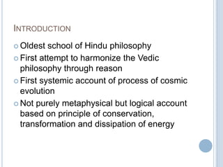 INTRODUCTION
 Oldest

school of Hindu philosophy
 First attempt to harmonize the Vedic
philosophy through reason
 First systemic account of process of cosmic
evolution
 Not purely metaphysical but logical account
based on principle of conservation,
transformation and dissipation of energy

 