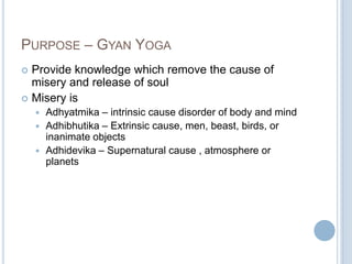 PURPOSE – GYAN YOGA
Provide knowledge which remove the cause of
misery and release of soul
 Misery is


Adhyatmika – intrinsic cause disorder of body and mind
 Adhibhutika – Extrinsic cause, men, beast, birds, or
inanimate objects
 Adhidevika – Supernatural cause , atmosphere or
planets


 