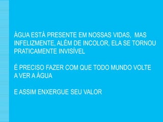 ÁGUA ESTÁ PRESENTE EM NOSSAS VIDAS, MAS
INFELIZMENTE, ALÉM DE INCOLOR, ELA SE TORNOU
PRATICAMENTE INVISÍVEL

É PRECISO FAZER COM QUE TODO MUNDO VOLTE
A VER A ÁGUA

E ASSIM ENXERGUE SEU VALOR
 