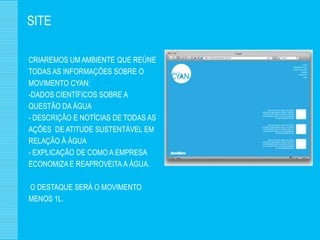 SITE

CRIAREMOS UM AMBIENTE QUE REÚNE
TODAS AS INFORMAÇÕES SOBRE O
MOVIMENTO CYAN:
-DADOS CIENTÍFICOS SOBRE A
QUESTÃO DA ÁGUA
- DESCRIÇÃO E NOTÍCIAS DE TODAS AS
AÇÕES DE ATITUDE SUSTENTÁVEL EM
RELAÇÃO À ÁGUA
- EXPLICAÇÃO DE COMO A EMPRESA
ECONOMIZA E REAPROVEITA A ÁGUA.

O DESTAQUE SERÁ O MOVIMENTO
MENOS 1L.
 