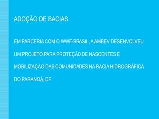 ADOÇÃO DE BACIAS


EM PARCERIA COM O WWF-BRASIL, A AMBEV DESENVOLVEU

UM PROJETO PARA PROTEÇÃO DE NASCENTES E

MOBILIZAÇÃO DAS COMUNIDADES NA BACIA HIDROGRÁFICA

DO PARANOÁ, DF
 