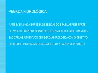 PEGADA HIDROLÓGICA


A AMBEV É A ÚNICA EMPRESA DE BEBIDAS DO BRASIL A FAZER PARTE

DO WATER FOOTPRINT NETWORK E DESENVOLVER, JUNTO COM A USP-

SÃO CARLOS, UM ESTUDO DE PEGADA HIDROLÓGICA COM O OBJETIVO

DE REDUZIR O CONSUMO DE ÁGUA EM TODA A CADEIA DE PRODUTO
 