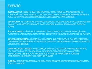 EVENTO
TECNOLOGIA: ENTENDER O QUE FAZER PARA QUE O QUE TEMOS DE MAIS ABUNDANTE NO
PLANETA NÃO SE TORNE ESCASSO. COMO A TECNOLOGIA PODE AJUDAR A DISTRIBUIR MELHOR A
ÁGUA, EVITAR A POLUIÇÃO DOS MANANCIAIS E DESSANILIZÁ-LA PARA CONSUMO.

GEO-POLÍTICA: AS FRONTEIRAS DOS PAÍSES SÃO MUITAS VEZES MARCADAS, PELA ÁGUA DOS RIOS.
A ÁGUA TEM O PODER DE PROMOVER TANTO A GUERRA QUANTO A COMUNICAÇÃO ENTRE OS
POVOS.

ÁGUA E ALIMENTO: A ÁGUA ESTÁ DIRETAMENTE RELACIONADA AO CICLO DE PRODUÇÃO DOS
ALIMENTOS E A AGRICULTURA TEM UM PAPEL DECISIVO NO CONSUMO DA ÁGUA DOCE DO PLANETA.

MUDANÇAS CLIMÁTICAS: AS MUDANÇAS CLIMÁTICAS QUE PREOCUPAM O PLANETA INTERFEREM
DIRETAMENTE NAS RESERVAS DE ÁGUA DOCE DISPONÍVEL PARA GARANTIR TODAS AS FORMAS DE
VIDA QUE CONHECEMOS.

ESPIRITUALIDADE E PRAZER: A VIDA COMEÇA NA ÁGUA. É UM ELEMENTO MÍTICO MUITO FORTE.
NÃO EXISTE RITUAL DE VIDA SEM ÁGUA, O ELEMENTO ESTÁ PRESENTE NAS QUESTÕES
RELACIONADAS À ESTÉTICA, AO PRAZER E AOS RITUAIS DE PRATICAMENTE TODAS AS
COMUNIDADES, FILOSOFIAS E CULTURAS DO PLANETA.

ENERGIA: BOA PARTE DA ENERGIA UTILIZADA PELOS GRANDES AGLOMERADOS URBANOS VEM DA
ÁGUA. ATÉ QUANDO?
 