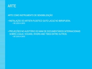 ARTE

ARTE COMO INSTRUMENTO DE SENSIBILIZAÇÃO

• INSTALAÇÃO DO ARTISTA PLÁSTICO GUTO LACAZ NO IBIRAPUERA.
    • DE 22/03 A 29/03



• PROJEÇÕES NO AUDITÓRIO DO MAM DE DOCUMENTÁRIOS INTERNACIONAIS
  SOBRE A ÁGUA: OCEANS, RIVERS AND TIDES ENTRE OUTROS.
    • DE 22/03 A 28/03
 