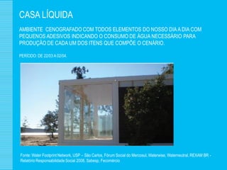 CASA LÍQUIDA
AMBIENTE CENOGRAFADO COM TODOS ELEMENTOS DO NOSSO DIA A DIA COM
PEQUENOS ADESIVOS INDICANDO O CONSUMO DE ÁGUA NECESSÁRIO PARA
PRODUÇÃO DE CADA UM DOS ITENS QUE COMPÕE O CENÁRIO.

PERÍODO: DE 22/03 A 02/04.




Fonte: Water Footprint Network, USP – São Carlos, Fórum Social do Mercosul, Waterwise, Waterneutral, REXAM BR -
Relatório Responsabilidade Social 2008, Sabesp, Fecomércio
 
