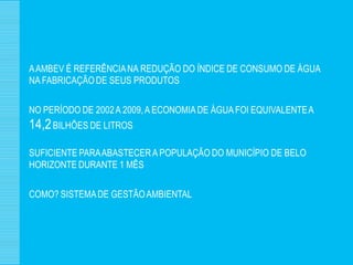A AMBEV É REFERÊNCIA NA REDUÇÃO DO ÍNDICE DE CONSUMO DE ÁGUA
NA FABRICAÇÃO DE SEUS PRODUTOS

NO PERÍODO DE 2002 A 2009, A ECONOMIA DE ÁGUA FOI EQUIVALENTE A
14,2 BILHÕES DE LITROS
SUFICIENTE PARA ABASTECER A POPULAÇÃO DO MUNICÍPIO DE BELO
HORIZONTE DURANTE 1 MÊS

COMO? SISTEMA DE GESTÃO AMBIENTAL
 