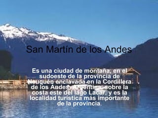 San Martín de los Andes Es una ciudad de montaña, en el sudoeste de la provincia de Neuquén enclavada en la Cordillera de los Andes, Argentina, sobre la costa este del lago Lacar, y es la localidad turística más importante de la provincia . 