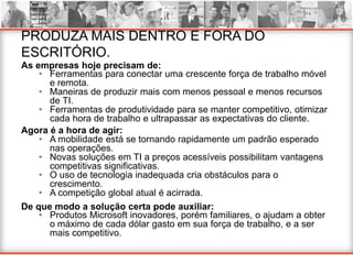 PRODUZA MAIS DENTRO E FORA DO
ESCRITÓRIO.
As empresas hoje precisam de:
    • Ferramentas para conectar uma crescente força de trabalho móvel
      e remota.
    • Maneiras de produzir mais com menos pessoal e menos recursos
      de TI.
    • Ferramentas de produtividade para se manter competitivo, otimizar
      cada hora de trabalho e ultrapassar as expectativas do cliente.
Agora é a hora de agir:
    • A mobilidade está se tornando rapidamente um padrão esperado
      nas operações.
    • Novas soluções em TI a preços acessíveis possibilitam vantagens
      competitivas significativas.
    • O uso de tecnologia inadequada cria obstáculos para o
      crescimento.
    • A competição global atual é acirrada.
De que modo a solução certa pode auxiliar:
    • Produtos Microsoft inovadores, porém familiares, o ajudam a obter
      o máximo de cada dólar gasto em sua força de trabalho, e a ser
      mais competitivo.
 