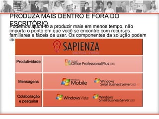 PRODUZA MAIS DENTRO E FORA DO
ESCRITÓRIO. a produzir mais em menos tempo, não
Podemos ajudá-lo
importa o ponto em que você se encontre com recursos
familiares e fáceis de usar. Os componentes da solução podem
incluir:



  Produtividade




   Mensagens


   Colaboração
    e pesquisa
 