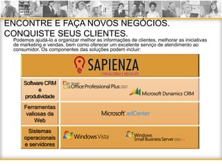 ENCONTRE E FAÇA NOVOS NEGÓCIOS.
CONQUISTE SEUS CLIENTES.
 Podemos ajudá-lo a organizar melhor as informações de clientes, melhorar as iniciativas
 de marketing e vendas, bem como oferecer um excelente serviço de atendimento ao
 consumidor. Os componentes das soluções podem incluir:




     Software CRM
           e
     produtividade
     Ferramentas
      valiosas da
          Web
      Sistemas
     operacionais
     e servidores
 