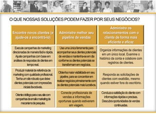 O QUE NOSSAS SOLUÇÕES PODEM FAZER POR SEUS NEGÓCIOS?
                                                                                     Administre os
 Encontre novos clientes (e              Administre melhor seu                  relacionamentos com o
  ajude-os a encontrá-lo)                 pipeline de vendas                     cliente de forma mais
                                                                                    eficiente e eficaz
   Execute campanhasde marketing          Use umaúnicaferramentapara
                                                                              Organize informações de clientes
 direcionadasde maneirafácile rápida.   acompanharseusclientespotenciais
                                                                                em um único local. Examine o
    Ajustecampanhascom base em           de vendase mantenha-se emdia
                                                                              histórico da conta e colabore com
  análisesde respostasde clientesem      conformeos clientespotenciaisse
                                                                                     registros de clientes.
              tempo real.                   transformamemnegócios.
   Produzirmaterial de referênciade
                                         Obtenhamaiorvisibilidadeemseu
 marketing com qualidadeprofissional.                                           Responda as solicitações de
                                           pipeline, parase concentrarem
    Tenhaum site robustoquedeixe                                               clientes com exatidão, mesmo
                                        realizarnegóciosprimeiramentecom
  clientespotenciaiscom impressões                                            quando estiver fora do escritório.
                                        osclientespotenciaismaislucrativos.
           iniciaisfavoráveis.
                                           Conecte profissionais de            Conduzaa satisfaçãodo clientecom
   Orienteo tráfegoparao seusite com
                                            vendas a informações                 informaçõesrápidase precisas.
   campanhasdeemaile marketingde
                                         oportunas quando estiverem            Descubraoportunidadesde vendas
        mecanismode pesquisa.
                                                 em viagem.                               continuadas.
 