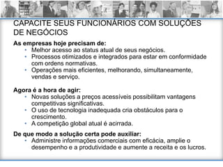CAPACITE SEUS FUNCIONÁRIOS COM SOLUÇÕES
DE NEGÓCIOS
As empresas hoje precisam de:
   • Melhor acesso ao status atual de seus negócios.
   • Processos otimizados e integrados para estar em conformidade
     com ordens normativas.
   • Operações mais eficientes, melhorando, simultaneamente,
     vendas e serviço.

Agora é a hora de agir:
   • Novas soluções a preços acessíveis possibilitam vantagens
     competitivas significativas.
   • O uso de tecnologia inadequada cria obstáculos para o
     crescimento.
   • A competição global atual é acirrada.
De que modo a solução certa pode auxiliar:
   • Administre informações comerciais com eficácia, amplie o
     desempenho e a produtividade e aumente a receita e os lucros.
 