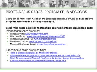 PROTEJA SEUS DADOS. PROTEJA SEUS NEGÓCIOS.

Entre em contato com AlexSandro (alex@sapienzae.com.br) se tiver alguma
pergunta relacionada a esta apresentação.

Saiba mais sobre produtos Microsoft de gerenciamento de segurança e rede:
Informações sobre produtos:
 •   Windows Vista: www.windowsvista.com
 •   Windows Server: www.microsoft.com/windowsserver2008
 •   Windows SBS 2003 R2: www.microsoft.com/sbs
 •   Microsoft Forefront: www.microsoft.com/forefront
 •   Microsoft Exchange Server: www.microsoft.com/exchange

Experimente estes produtos hoje:
 •   Teste e avaliação gratuitos do Microsoft Forefront
 •   Versão de avaliação gratuita do Microsoft System Center Essentials 2007
 •   Kit de ferramentas do Microsoft Forefront e do System Center Demonstration
 •   Software de avaliação do Microsoft Exchange Server 2007
 