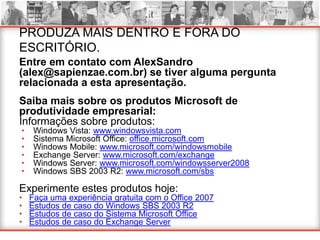 PRODUZA MAIS DENTRO E FORA DO
ESCRITÓRIO.
Entre em contato com AlexSandro
(alex@sapienzae.com.br) se tiver alguma pergunta
relacionada a esta apresentação.
Saiba mais sobre os produtos Microsoft de
produtividade empresarial:
Informações sobre produtos:
•    Windows Vista: www.windowsvista.com
•    Sistema Microsoft Office: office.microsoft.com
•    Windows Mobile: www.microsoft.com/windowsmobile
•    Exchange Server: www.microsoft.com/exchange
•    Windows Server: www.microsoft.com/windowsserver2008
•    Windows SBS 2003 R2: www.microsoft.com/sbs

Experimente estes produtos hoje:
•   Faça uma experiência gratuita com o Office 2007
•   Estudos de caso do Windows SBS 2003 R2
•   Estudos de caso do Sistema Microsoft Office
•   Estudos de caso do Exchange Server
 