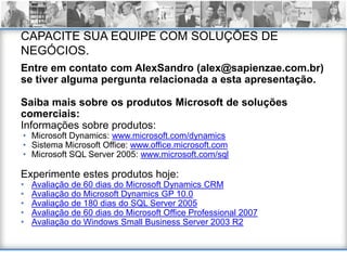 CAPACITE SUA EQUIPE COM SOLUÇÕES DE
NEGÓCIOS.
Entre em contato com AlexSandro (alex@sapienzae.com.br)
se tiver alguma pergunta relacionada a esta apresentação.

Saiba mais sobre os produtos Microsoft de soluções
comerciais:
Informações sobre produtos:
• Microsoft Dynamics: www.microsoft.com/dynamics
• Sistema Microsoft Office: www.office.microsoft.com
• Microsoft SQL Server 2005: www.microsoft.com/sql

Experimente estes produtos hoje:
•   Avaliação de 60 dias do Microsoft Dynamics CRM
•   Avaliação do Microsoft Dynamics GP 10.0
•   Avaliação de 180 dias do SQL Server 2005
•   Avaliação de 60 dias do Microsoft Office Professional 2007
•   Avaliação do Windows Small Business Server 2003 R2
 