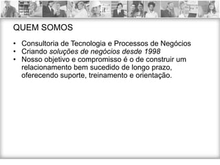 QUEM SOMOS
• Consultoria de Tecnologia e Processos de Negócios
• Criando soluções de negócios desde 1998
• Nosso objetivo e compromisso é o de construir um
  relacionamento bem sucedido de longo prazo,
  oferecendo suporte, treinamento e orientação.
 