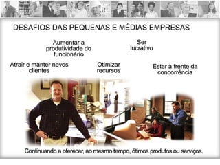 DESAFIOS DAS PEQUENAS E MÉDIAS EMPRESAS
               Aumentar a                       Ser
             produtividade do                lucrativo
                funcionário
Atrair e manter novos           Otimizar             Estar à frente da
        clientes                recursos              concorrência




     Continuando a oferecer, ao mesmo tempo, ótimos produtos ou serviços.
 