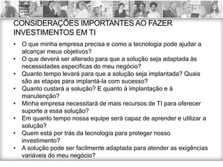 CONSIDERAÇÕES IMPORTANTES AO FAZER
INVESTIMENTOS EM TI
•   O que minha empresa precisa e como a tecnologia pode ajudar a
    alcançar meus objetivos?
•   O que deverá ser alterado para que a solução seja adaptada às
    necessidades especificas do meu negócio?
•   Quanto tempo levará para que a solução seja implantada? Quais
    são as etapas para implantá-la com sucesso?
•   Quanto custará a solução? E quanto à implantação e à
    manutenção?
•   Minha empresa necessitará de mais recursos de TI para oferecer
    suporte a essa solução?
•   Em quanto tempo nossa equipe será capaz de aprender e utilizar a
    solução?
•   Quem está por trás da tecnologia para proteger nosso
    investimento?
•   A solução pode ser facilmente adaptada para atender as exigências
    variáveis do meu negócio?
 