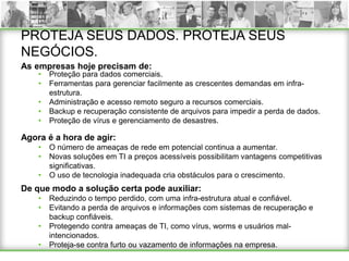 PROTEJA SEUS DADOS. PROTEJA SEUS
NEGÓCIOS.
As empresas hoje precisam de:
    •   Proteção para dados comerciais.
    •   Ferramentas para gerenciar facilmente as crescentes demandas em infra-
        estrutura.
    •   Administração e acesso remoto seguro a recursos comerciais.
    •   Backup e recuperação consistente de arquivos para impedir a perda de dados.
    •   Proteção de vírus e gerenciamento de desastres.

Agora é a hora de agir:
    •   O número de ameaças de rede em potencial continua a aumentar.
    •   Novas soluções em TI a preços acessíveis possibilitam vantagens competitivas
        significativas.
    •   O uso de tecnologia inadequada cria obstáculos para o crescimento.
De que modo a solução certa pode auxiliar:
    •   Reduzindo o tempo perdido, com uma infra-estrutura atual e confiável.
    •   Evitando a perda de arquivos e informações com sistemas de recuperação e
        backup confiáveis.
    •   Protegendo contra ameaças de TI, como vírus, worms e usuários mal-
        intencionados.
    •   Proteja-se contra furto ou vazamento de informações na empresa.
 