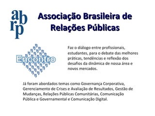 Associação Brasileira de Relações Públicas Faz o   diálogo entre profissionais, estudantes, para o debate das melhores práticas, tendências e reflexão dos desafios da dinâmica de nossa área e novos mercados.  Já foram abordados temas como Governança Corporativa, Gerenciamento de Crises e Avaliação de Resultados, Gestão de Mudanças, Relações Públicas Comunitárias, Comunicação Pública e Governamental e Comunicação Digital. 