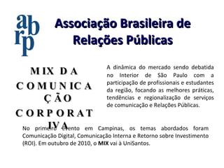 Associação Brasileira de Relações Públicas A dinâmica do mercado sendo debatida no Interior de São Paulo com a participação de profissionais e estudantes da região, focando as melhores práticas, tendências e regionalização de serviços de comunicação e Relações Públicas. No primeiro evento em Campinas, os temas abordados foram Comunicação Digital, Comunicação Interna e Retorno sobre Investimento (ROI). Em outubro de 2010, o  MIX  vai à UniSantos. MIX DA COMUNICAÇÃO CORPORATIVA 