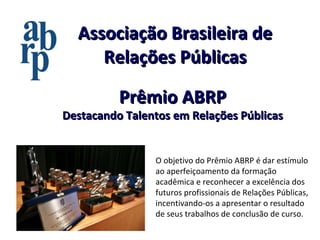 Associação Brasileira de Relações Públicas O objetivo do Prêmio ABRP é dar estímulo ao aperfeiçoamento da formação acadêmica e reconhecer a excelência dos futuros profissionais de Relações Públicas, incentivando-os a apresentar o resultado de seus trabalhos de conclusão de curso. Prêmio ABRP Destacando Talentos em Relações Públicas 