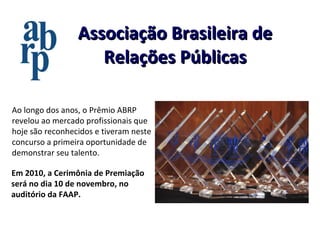 Associação Brasileira de Relações Públicas Em 2010, a Cerimônia de Premiação será no dia 10 de novembro, no auditório da FAAP. Ao longo dos anos, o Prêmio ABRP revelou ao mercado profissionais que hoje são reconhecidos e tiveram neste concurso a primeira oportunidade de demonstrar seu talento. 
