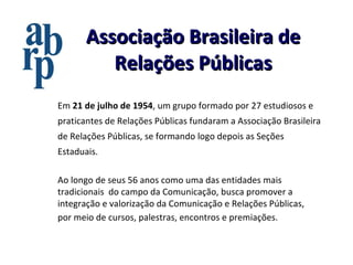 Associação Brasileira de Relações Públicas Ao longo de seus 56 anos como uma das entidades mais tradicionais  do campo da Comunicação, busca promover a integração e valorização da Comunicação e Relações Públicas, por meio de cursos, palestras, encontros e premiações.   Em  21 de julho de 1954 , um grupo formado por 27 estudiosos e praticantes de Relações Públicas fundaram a Associação Brasileira de Relações Públicas, se formando logo depois as Seções Estaduais. 