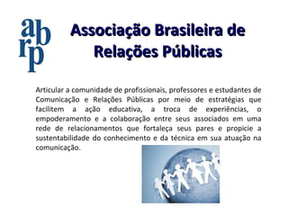 Associação Brasileira de Relações Públicas Articular a comunidade de profissionais, professores e estudantes de Comunicação e Relações Públicas por meio de estratégias que facilitem a ação educativa, a troca de experiências, o empoderamento e a colaboração entre seus associados em uma rede de relacionamentos que fortaleça seus pares e propicie a sustentabilidade do conhecimento e da técnica em sua atuação na comunicação.  