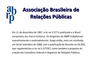 Associação Brasileira de Relações Públicas Em 11 de dezembro de 1967, a lei no 5.377 é publicada e o Brasil conquistou seu marco histórico. Os dirigentes da ABRP trabalharam exaustivamente e aceleradamente. Surge então, mais um resultado, em 26 de setembro de 1968, com a publicação do Decreto no 63.283, que regulamentou a Lei no 5.377/67, como também a proposta de criação dos Conselhos Federais e Regionais de Relações Públicas. 