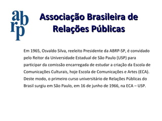 Associação Brasileira de Relações Públicas Em 1965, Osvaldo Silva, reeleito Presidente da ABRP-SP, é convidado pelo Reitor da Universidade Estadual de São Paulo (USP) para participar da comissão encarregada de estudar a criação da Escola de Comunicações Culturais, hoje Escola de Comunicações e Artes (ECA). Deste modo, o primeiro curso universitário de Relações Públicas do Brasil surgiu em São Paulo, em 16 de junho de 1966, na ECA – USP. 