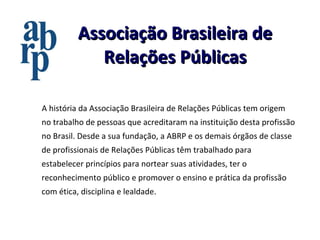 Associação Brasileira de Relações Públicas A história da Associação Brasileira de Relações Públicas tem origem no trabalho de pessoas que acreditaram na instituição desta profissão no Brasil. Desde a sua fundação, a ABRP e os demais órgãos de classe de profissionais de Relações Públicas têm trabalhado para estabelecer princípios para nortear suas atividades, ter o reconhecimento público e promover o ensino e prática da profissão com ética, disciplina e lealdade. 
