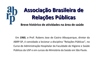 Associação Brasileira de Relações Públicas Em  1960 , o Prof. Rubens Jose de Castro Albuquerque, diretor da ABRP-SP, é convidado a lecionar a disciplina “Relações Públicas”, no Curso de Administração Hospitalar da Faculdade de Higiene e Saúde Públicas da USP e em cursos do Ministério da Saúde em São Paulo. Breve histórico de atividades na área de saúde 