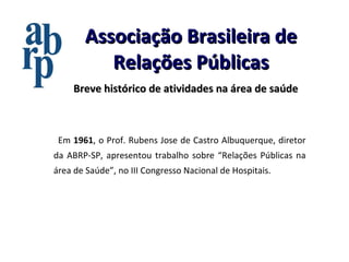 Associação Brasileira de Relações Públicas Breve histórico de atividades na área de saúde Em  1961 , o Prof. Rubens Jose de Castro Albuquerque, diretor da ABRP-SP, apresentou trabalho sobre “Relações Públicas na área de Saúde”, no III Congresso Nacional de Hospitais. 