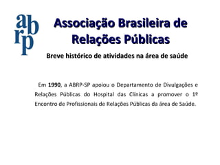 Associação Brasileira de Relações Públicas Breve histórico de atividades na área de saúde Em  1990 , a ABRP-SP apoiou o Departamento de Divulgações e Relações Públicas do Hospital das Clínicas a promover o 1º Encontro de Profissionais de Relações Públicas da área de Saúde. 