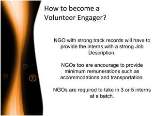 How to become a  Volunteer Engager? NGO with strong track records will have to provide the interns with a strong Job Description. NGOs too are encourage to provide minimum remunerations such as accommodations and transportation. NGOs are required to take in 3 or 5 interns at a batch. 