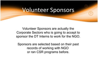 Volunteer Sponsors Volunteer Sponsors are actually the Corporate Sectors who is going to accept to sponsor the DT Interns to work for the NGO. Sponsors are selected based on their past records of working with NGO  or ran CSR programs before. 