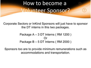 How to become a  Volunteer Sponsor? Corporate Sectors or InKind Sponsors will just have to sponsor the DT interns in this two packages. Package A – 3 DT Interns ( RM 1200 ) Or Package B – 5 DT Interns ( RM 2000 ) Sponsors too are to provide minimum remunerations such as accommodations and transportation. 