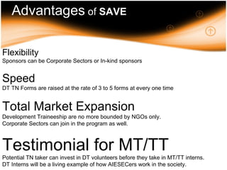 Advantages of SAVE Flexibility – Sponsors can be companies or in-kind sponsors Speed – Raising 3 or 5 forms at once Market Expansion – DT not bounded by NGO, corporate sectors can join in the programmes Testimonial for MT/TT – Potential TN taker can invest in DT volunteers before they take in MT/TT interns – lower cost Advantages  of  SAVE Flexibility   Sponsors can be Corporate Sectors or In-kind sponsors Speed   DT TN Forms are raised at the rate of 3 to 5 forms at every one time Total Market Expansion   Development Traineeship are no more bounded by NGOs only.  Corporate Sectors can join in the program as well. Testimonial for MT/TT   Potential TN taker can invest in DT volunteers before they take in MT/TT interns. DT Interns will be a living example of how AIESECers work in the society. 