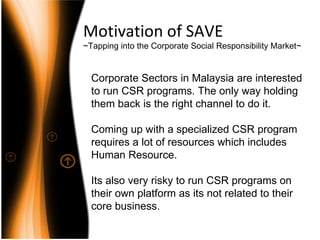 Motivation of SAVE ~Tapping into the Corporate Social Responsibility Market~ Corporate Sectors in Malaysia are interested to run CSR programs. The only way holding them back is the right channel to do it. Coming up with a specialized CSR program requires a lot of resources which includes Human Resource. Its also very risky to run CSR programs on their own platform as its not related to their core business. 