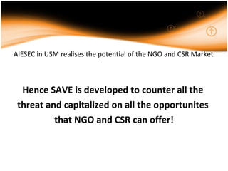 AIESEC in USM realises the potential of the NGO and CSR Market Hence SAVE is developed to counter all the  threat and capitalized on all the opportunites  that NGO and CSR can offer! 