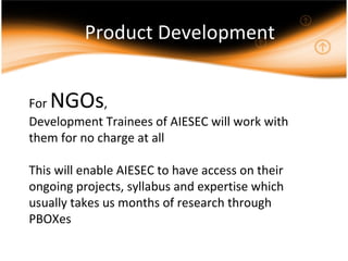 Product Development For  NGOs ,  Development Trainees of AIESEC will work with them for no charge at all This will enable AIESEC to have access on their ongoing projects, syllabus and expertise which usually takes us months of research through PBOXes 