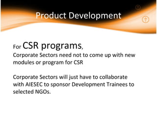 Product Development For  CSR programs ,  Corporate Sectors need not to come up with new modules or program for CSR Corporate Sectors will just have to collaborate with AIESEC to sponsor Development Trainees to selected NGOs. 