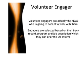 Volunteer Engager Volunteer engagers are actually the NGO who is going to accept to work with them Engagers are selected based on their track record, program and job description which they can offer the DT Interns 