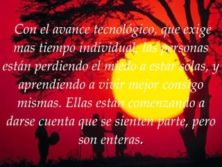   Con el avance tecnológico, que exige mas tiempo individual, las personas están perdiendo el miedo a estar solas, y aprendiendo a vivir mejor consigo mismas. Ellas están comenzando a darse cuenta que se sienten parte, pero son enteras . 