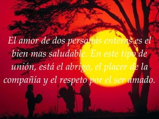 El amor de dos personas enteras es el bien mas saludable. En este tipo de unión, está el abrigo, el placer de la compañía y el respeto por el ser amado. 