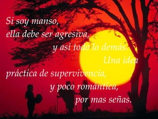 Si soy manso,  ella debe ser agresiva,  y así todo lo demás.  Una idea práctica de supervivencia,  y poco romántica,  por mas señas. 