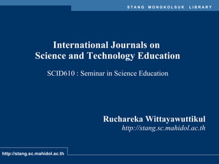 International Journals on  Science and Technology Education SCID610 : Seminar in Science Education Ruchareka Wittayawuttikul http://stang.sc.mahidol.ac.th 