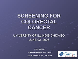 SCREENING FOR COLORECTAL CANCER UNIVERSITY OF ILLINOIS CHICAGO JUNE 02, 2006 PREPARED BY RAMON GARCIA, MD, FACP GARCIA MEDICAL CENTERS 