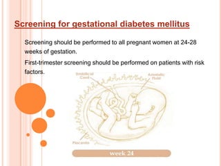 Screening for gestational diabetes mellitus Screening should be performed to all pregnant women at 24-28 weeks of gestation. First-trimester screening should be performed on patients with risk factors. 